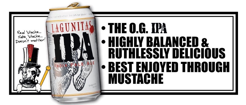 THE OG IPA Well-rounded, highly drinkable Cascade, Centennial, Chinook and Simcoe hops #1 IPA in the world, best enjoyed through mustache